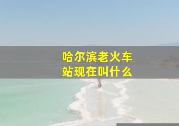 哈尔滨老火车站现在叫什么