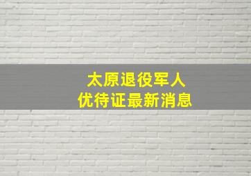 太原退役军人优待证最新消息