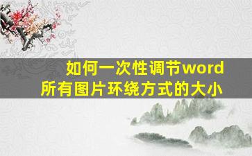 如何一次性调节word所有图片环绕方式的大小