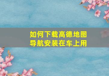 如何下载高德地图导航安装在车上用