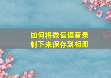 如何将微信语音录制下来保存到相册