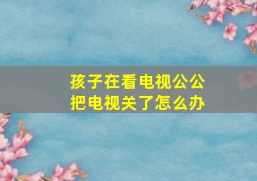 孩子在看电视公公把电视关了怎么办