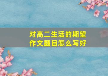 对高二生活的期望作文题目怎么写好