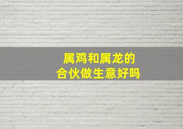 属鸡和属龙的合伙做生意好吗