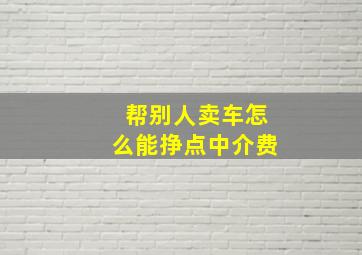 帮别人卖车怎么能挣点中介费