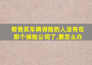 帮我买车辆保险的人没有在那个保险公司了,要怎么办