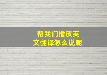 帮我们播放英文翻译怎么说呢