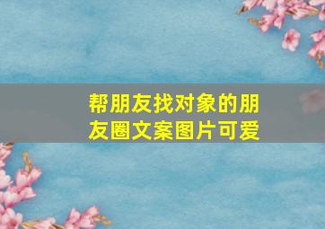 帮朋友找对象的朋友圈文案图片可爱