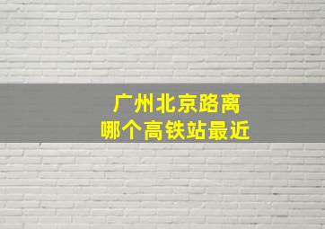 广州北京路离哪个高铁站最近