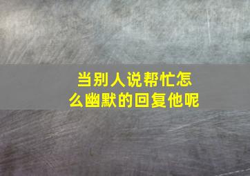 当别人说帮忙怎么幽默的回复他呢