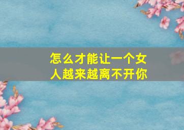 怎么才能让一个女人越来越离不开你