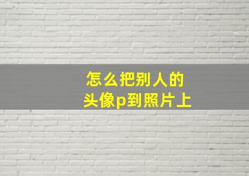 怎么把别人的头像p到照片上