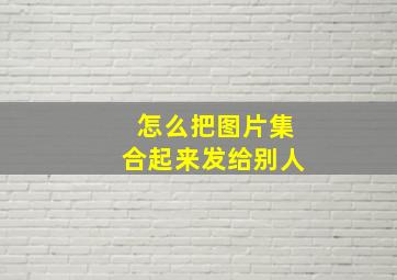 怎么把图片集合起来发给别人