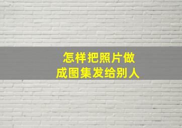 怎样把照片做成图集发给别人