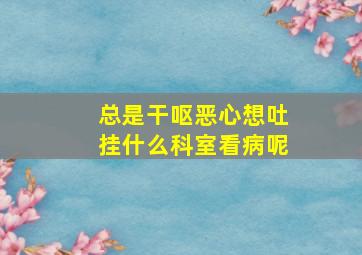 总是干呕恶心想吐挂什么科室看病呢