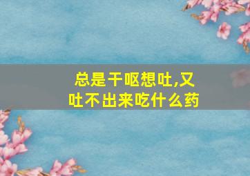 总是干呕想吐,又吐不出来吃什么药