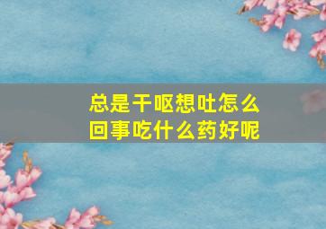 总是干呕想吐怎么回事吃什么药好呢