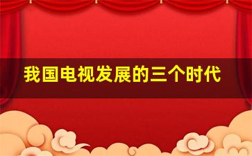 我国电视发展的三个时代