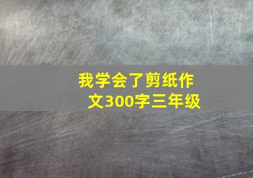 我学会了剪纸作文300字三年级