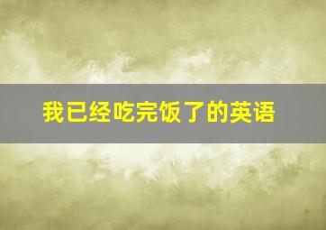 我已经吃完饭了的英语