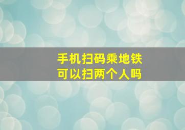 手机扫码乘地铁可以扫两个人吗