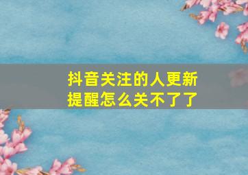 抖音关注的人更新提醒怎么关不了了