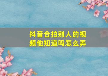 抖音合拍别人的视频他知道吗怎么弄