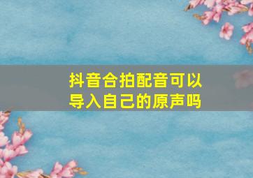 抖音合拍配音可以导入自己的原声吗