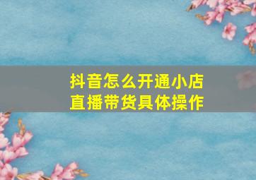 抖音怎么开通小店直播带货具体操作