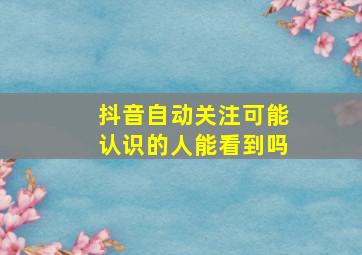 抖音自动关注可能认识的人能看到吗