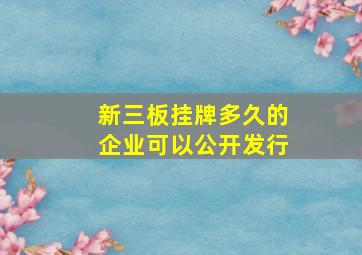 新三板挂牌多久的企业可以公开发行