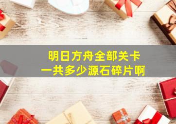 明日方舟全部关卡一共多少源石碎片啊