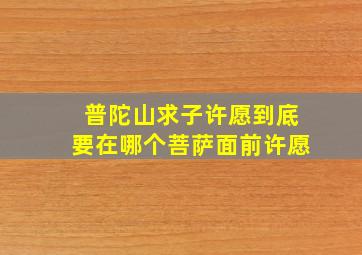 普陀山求子许愿到底要在哪个菩萨面前许愿