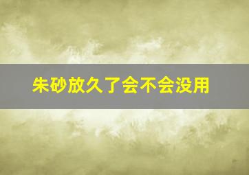 朱砂放久了会不会没用