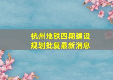 杭州地铁四期建设规划批复最新消息