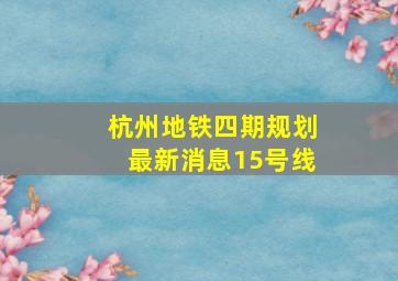 杭州地铁四期规划最新消息15号线