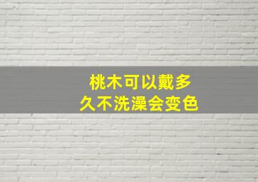 桃木可以戴多久不洗澡会变色