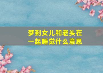 梦到女儿和老头在一起睡觉什么意思