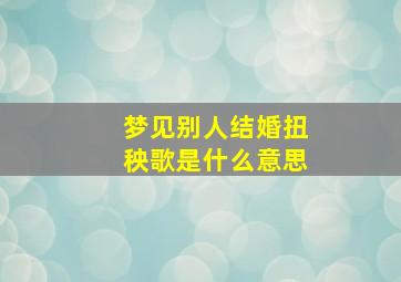 梦见别人结婚扭秧歌是什么意思