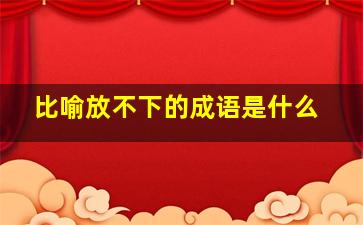 比喻放不下的成语是什么