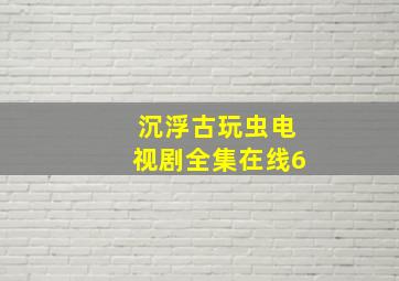 沉浮古玩虫电视剧全集在线6