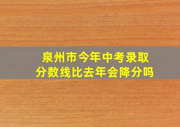 泉州市今年中考录取分数线比去年会降分吗