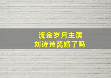 流金岁月主演刘诗诗离婚了吗