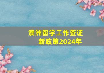 澳洲留学工作签证新政策2024年