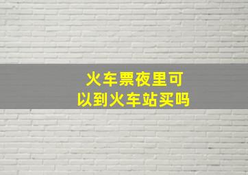 火车票夜里可以到火车站买吗