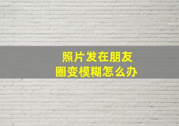 照片发在朋友圈变模糊怎么办