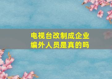 电视台改制成企业编外人员是真的吗