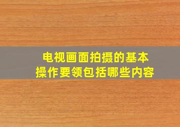 电视画面拍摄的基本操作要领包括哪些内容