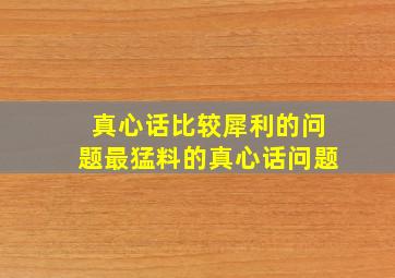 真心话比较犀利的问题最猛料的真心话问题