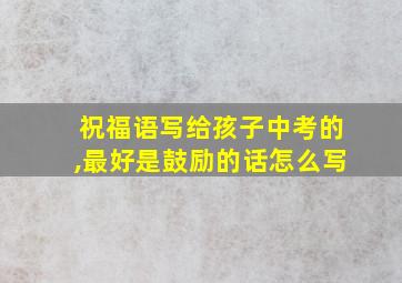 祝福语写给孩子中考的,最好是鼓励的话怎么写